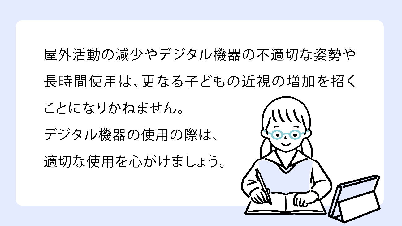屋外活動の減少やデジタル機器の不適切な姿勢や長時間利用は、更なる子どもの近視の増加を招くことになりかねません。デジタル機器の使用の際は、適切な使用を心がけましょう。
